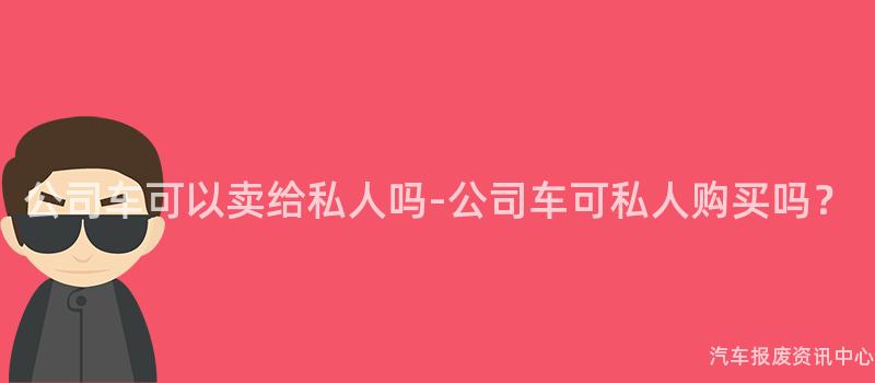 公司车可以卖给私人吗-公司车可私人购买吗？