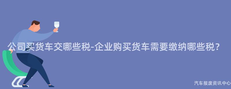 公司买货车交哪些税-企业购买货车需要缴纳哪些税？