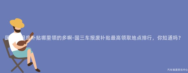 国三车报废补贴哪里领的多啊-国三车报废补贴最高领取地点排行，你知道吗？