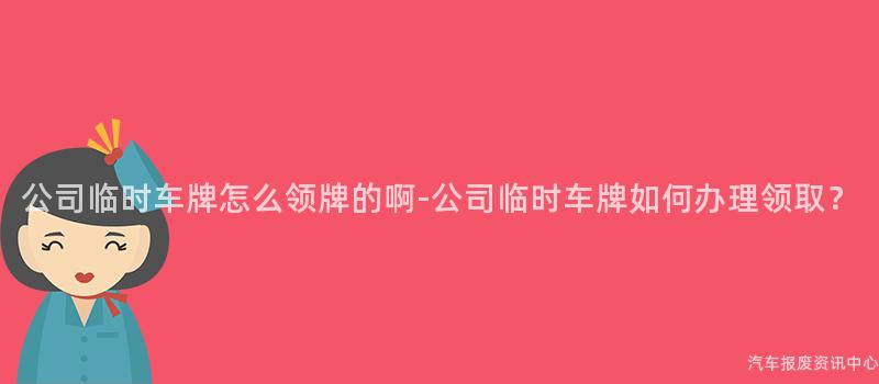 公司临时车牌怎么领牌的啊-公司临时车牌如何办理领取？
