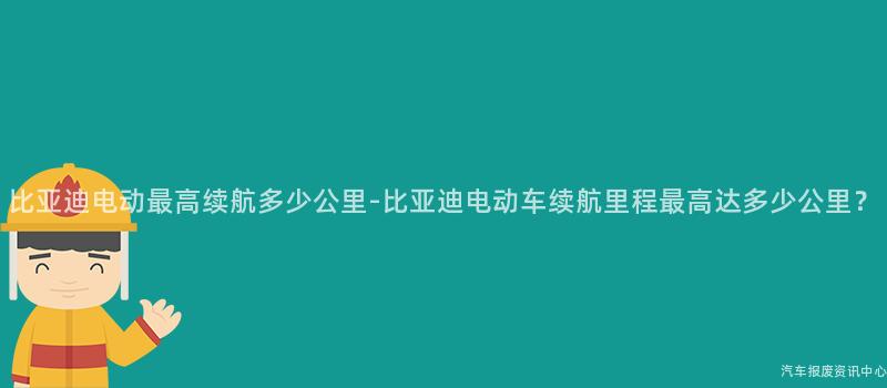 比亚迪电动最高续航多少公里-比亚迪电动车续航里程最高达多少公里？