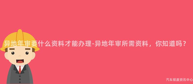 异地年审要什么资料才能办理-异地年审所需资料，你知道吗？