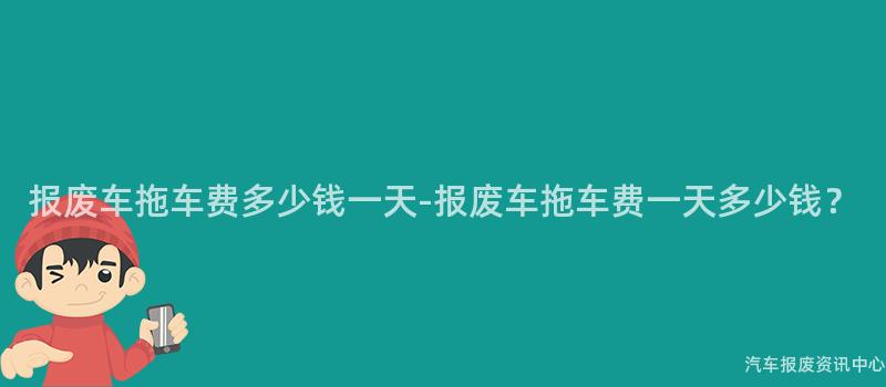 报废车拖车费多少钱一天-报废车拖车费一天多少钱？
