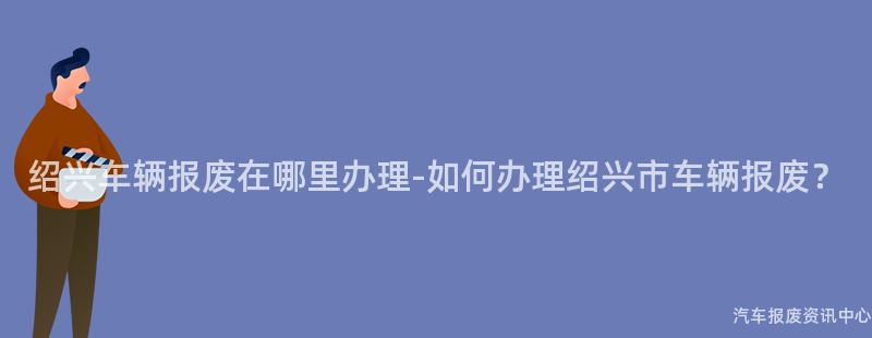 绍兴车辆报废在哪里办理-如何办理绍兴市车辆报废？