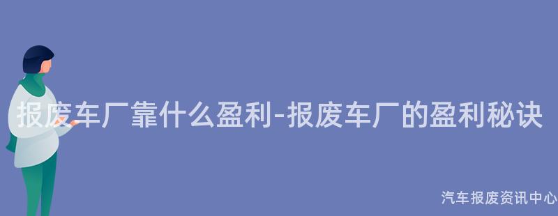 报废车厂靠什么盈利-报废车厂的盈利秘诀