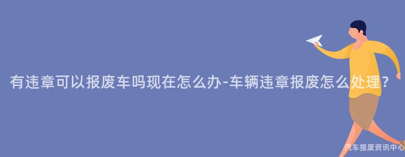 有违章可以报废车吗现在怎么办-车辆违章报废怎么处理？