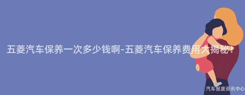五菱汽车保养一次多少钱啊-五菱汽车保养费用大揭秘！