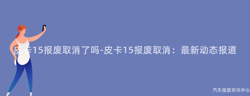 皮卡15报废取消了吗-皮卡15报废取消：最新动态报道