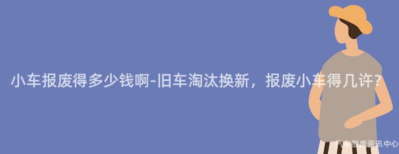 小车报废得多少钱啊-旧车淘汰换新，报废小车得几许？