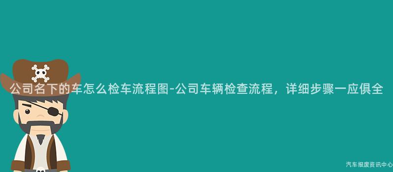 公司名下的车怎么检车流程图-公司车辆检查流程，详细步骤一应俱全