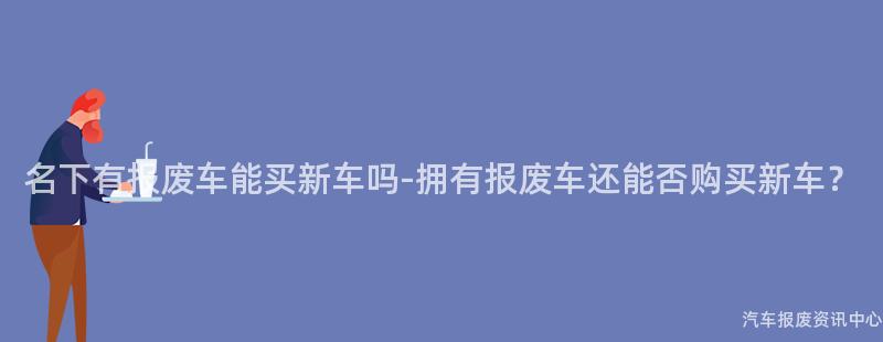 名下有报废车能买新车吗-拥有报废车还能否购买新车？