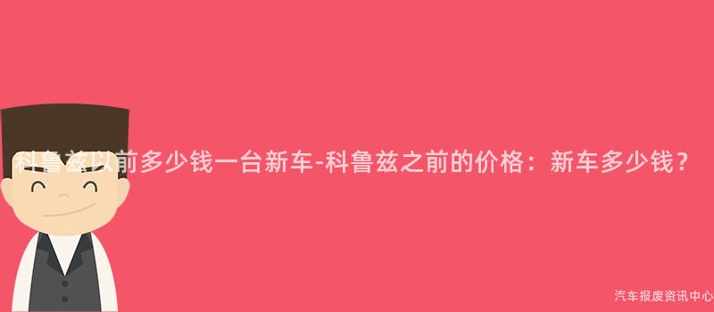 科鲁兹以前多少钱一台新车-科鲁兹之前的价格：新车多少钱？