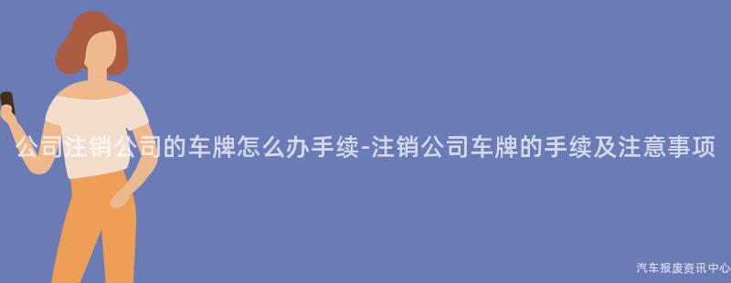 公司注销公司的车牌怎么办手续-注销公司车牌的手续及注意事项