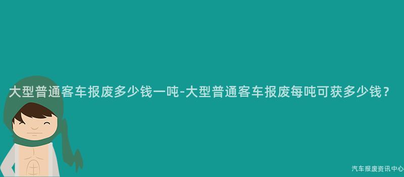大型普通客车报废多少钱一吨-大型普通客车报废每吨可获多少钱？