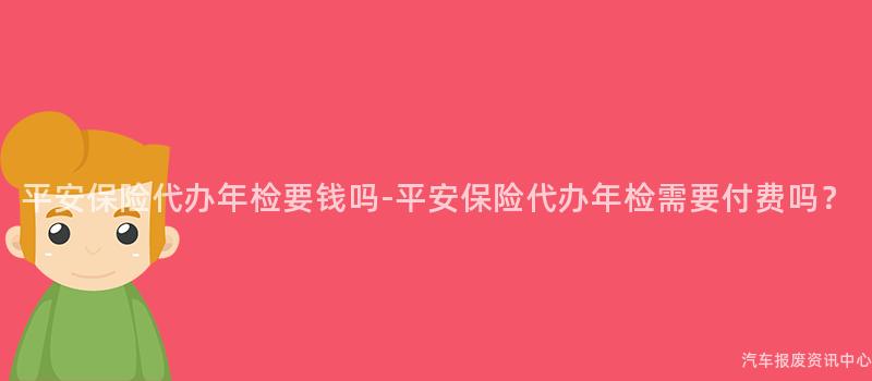 平安保险代办年检要钱吗-平安保险代办年检需要付费吗？