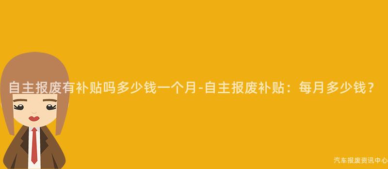 自主报废有补贴吗多少钱一个月-自主报废补贴：每月多少钱？