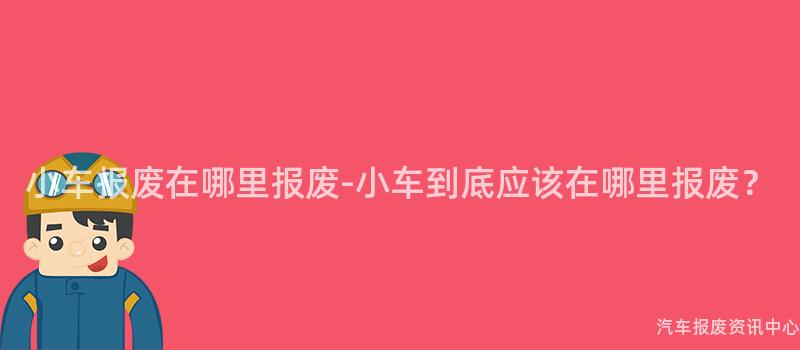 小车报废在哪里报废-小车到底应该在哪里报废？