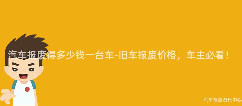汽车报废得多少钱一台车-旧车报废价格，车主必看！