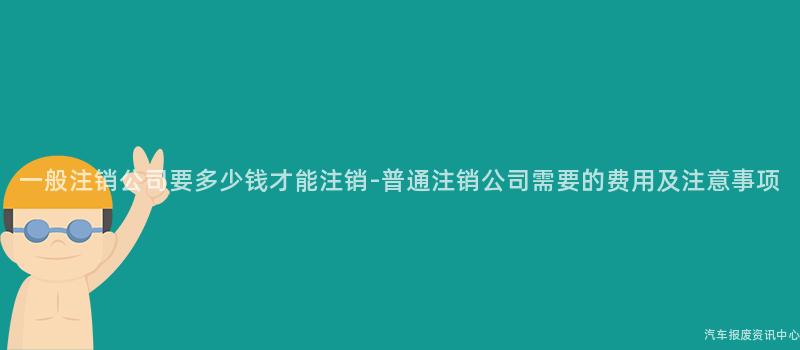 一般注销公司要多少钱才能注销-普通注销公司需要的费用及注意事项