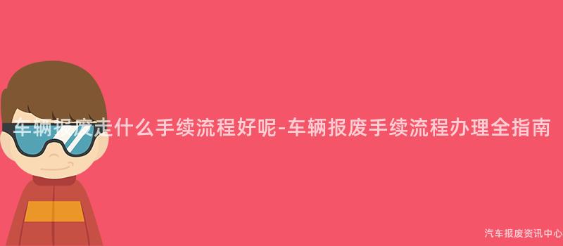 车辆报废走什么手续流程好呢-车辆报废手续流程办理全指南