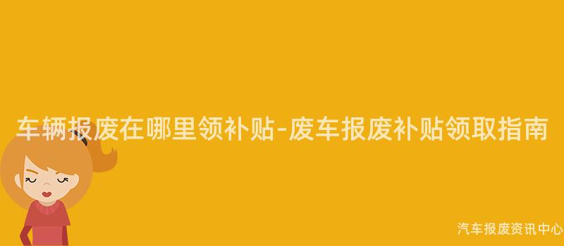 车辆报废在哪里领补贴-废车报废补贴领取指南