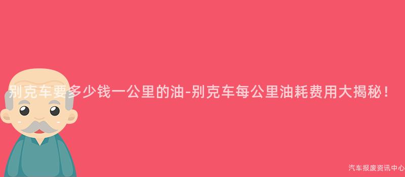 别克车要多少钱一公里的油-别克车每公里油耗费用大揭秘！