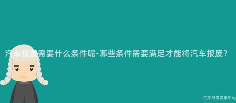 汽车报废需要什么条件呢-哪些条件需要满足才能将汽车报废？