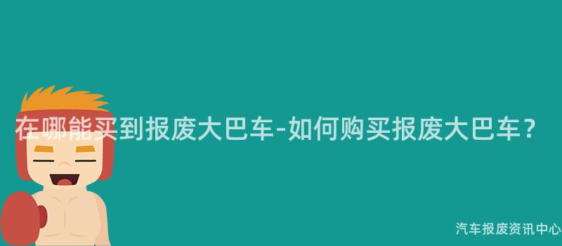 在哪能买到报废大巴车-如何购买报废大巴车？