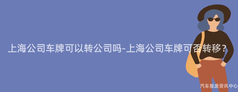 上海公司车牌可以转公司吗-上海公司车牌可否转移？