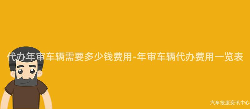 代办年审车辆需要多少钱费用-年审车辆代办费用一览表