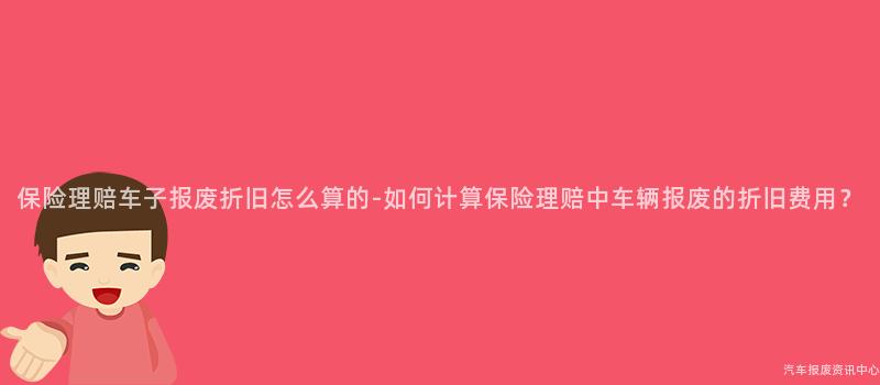 保险理赔车子报废折旧怎么算的-如何计算保险理赔中车辆报废的折旧费用？