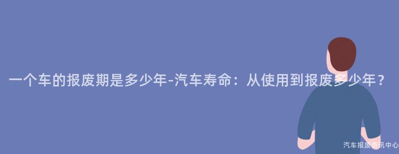 一个车的报废期是多少年-汽车寿命：从使用到报废多少年？
