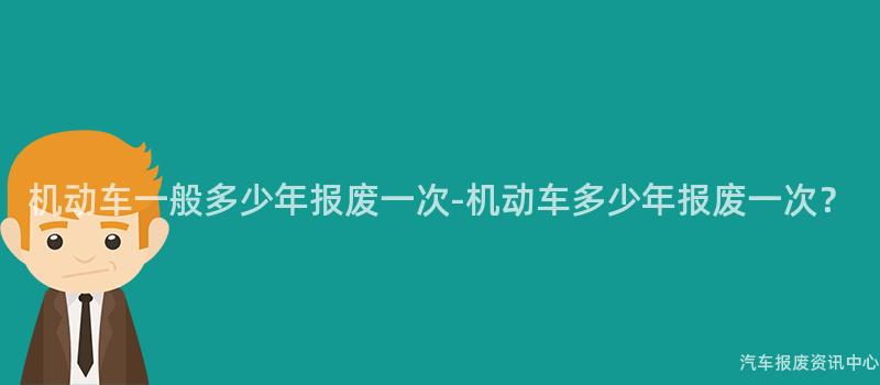 机动车一般多少年报废一次-机动车多少年报废一次？