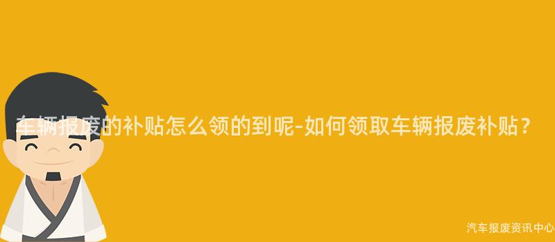 车辆报废的补贴怎么领的到呢-如何领取车辆报废补贴？