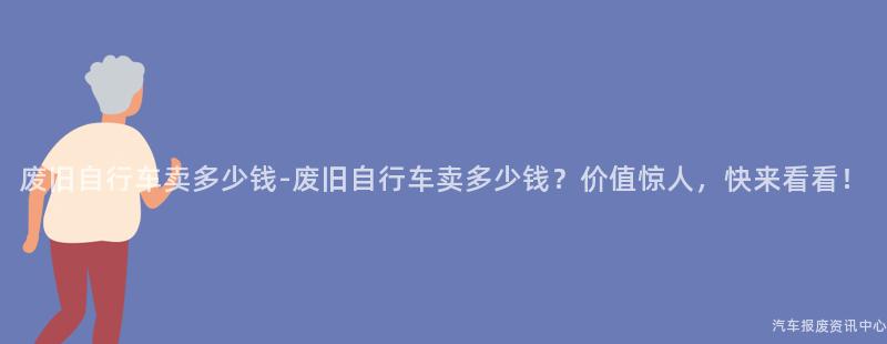 废旧自行车卖多少钱-废旧自行车卖多少钱？价值惊人，快来看看！