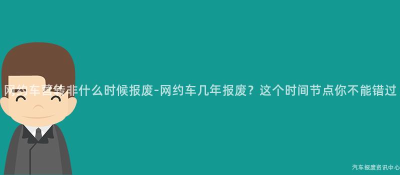 网约车营转非什么时候报废-网约车几年报废？这个时间节点你不能错过