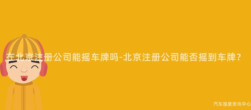 在北京注册公司能摇车牌吗-北京注册公司能否摇到车牌？