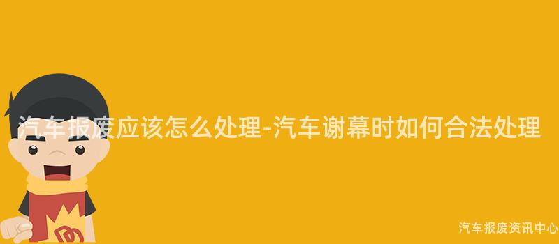 汽车报废应该怎么处理-汽车谢幕时如何合法处理