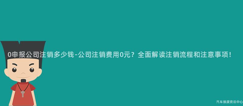 0申报公司注销多少钱-公司注销费用0元？全面解读注销流程和注意事项！