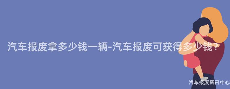 汽车报废拿多少钱一辆-汽车报废可获得多少钱？