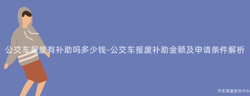 公交车报废有补助吗多少钱-公交车报废补助金额及申请条件解析