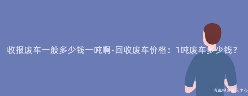 收报废车一般多少钱一吨啊-回收废车价格：1吨废车多少钱？