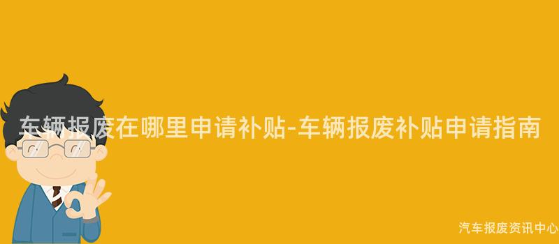 车辆报废在哪里申请补贴-车辆报废补贴申请指南