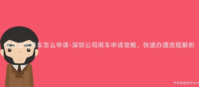 深圳公司用车怎么申请-深圳公司用车申请攻略，快速办理流程解析