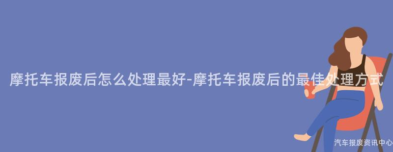 摩托车报废后怎么处理最好-摩托车报废后的最佳处理方式