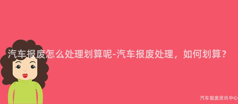 汽车报废怎么处理划算呢-汽车报废处理，如何划算？