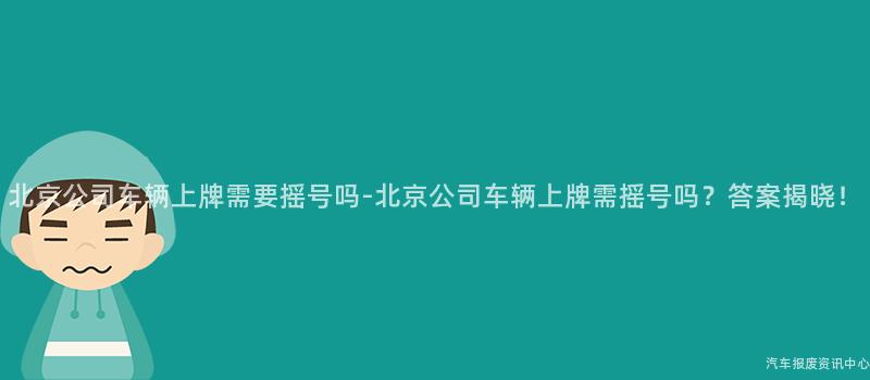 北京公司车辆上牌需要摇号吗-北京公司车辆上牌需摇号吗？答案揭晓！