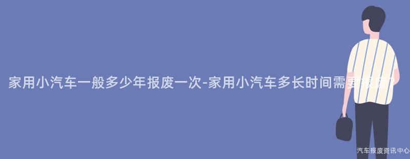 家用小汽车一般多少年报废一次-家用小汽车多长时间需要报废？