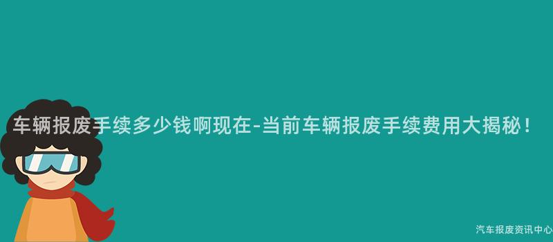 车辆报废手续多少钱啊现在-当前车辆报废手续费用大揭秘！
