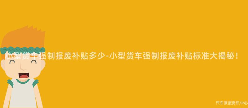小型货车强制报废补贴多少-小型货车强制报废补贴标准大揭秘！